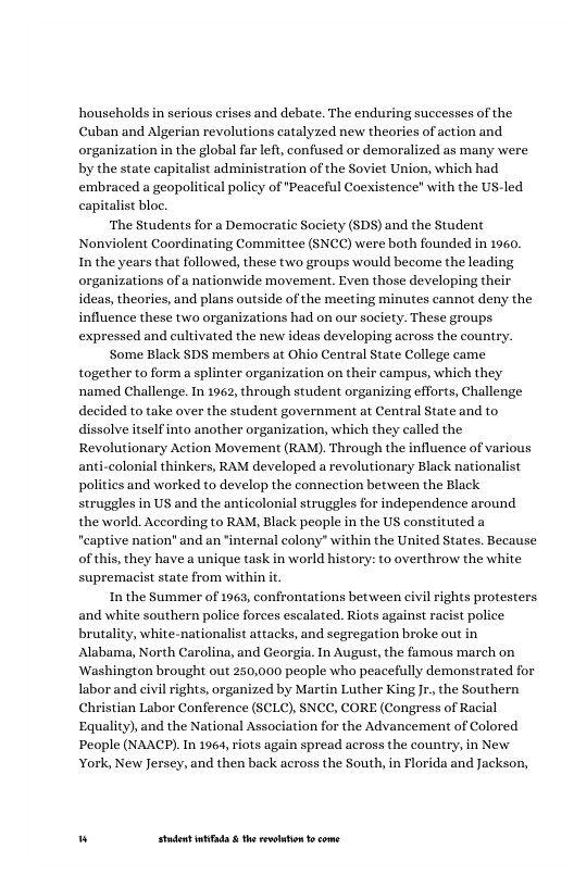households in serious erises and debate. The enduring successes of the Cuban and Algerian revolutions catalyzed new theories of action and organization in the global far left, confused or demoralized as many were by the state capitalist administration of the Soviet Union, which had embraced a geopolitical policy of "Peaceful Coexistence with the Ut capitalist bloc.  ‘The Students for a Democratic Society (SDS) and the Student Nonviolent Coordinating Committee (SNCC) were both founded in 1960, In the years that followed, these two groups would become the leading organizations of a nationwide movement. Even those developing their ideas, theories, and plans outside of the meeting minutes cannot deny the influence these two organizations had on our society. These groups expressed and cultivated the new ideas developing across the country.  Some Black SDS members at Ohio Central State College came together to form a splinter organization on their campus, which they named Challenge. In 1962, through student organizing efforts, Challenge decided to take over the student government at Central State and to dissolve itself into another organization, which they called the Revolutionary Action Movement (RAM). Through the influence of various colonial thinkers, RAM developed a revolutionary Black nationalist ies and worked to develop the connection between the Black struggles in US and the anticolonial struggles for independence around the world. According to RAM, Black people in the US constituted a "eaptive nation" and an "internal colony” within the United States. Because ofthis, they have a unique task in world history: to overthrow the white supremacist state from within it.  In the Summer of 1963, confrontat  led  ns between civil rights protesters and white southern police forces escalated. Riots against racist police  - white-nationalist attacks, and segregation broke out Alabama, North Carolina, and Georgia. In August, the famous march on ‘Washington brought out 250,000 people who peacefully demonstrated for labor and civil rights, organized by Martin Luther King Jr., the Southern Christian Labor Conference (SCLC), SNCC, CORE (Congress of Racial Equality), and the National Association for the Advancement of Colored People (NAACP).In 1964, riots again spread across the country, in New York, New Jersey, and then back across the South, in Florida and Jackson,  w Studet i the rvoltion o come 